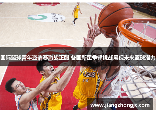 国际篮球青年邀请赛激战正酣 各国新星争锋挑战展现未来篮球潜力