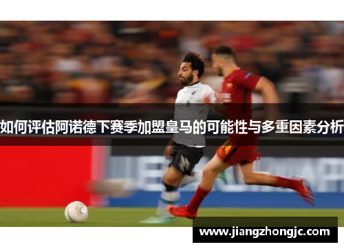 如何评估阿诺德下赛季加盟皇马的可能性与多重因素分析