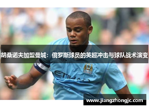 胡桑诺夫加盟曼城：俄罗斯球员的英超冲击与球队战术演变