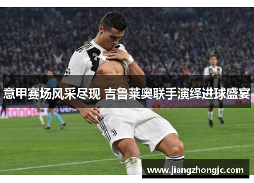 意甲赛场风采尽现 吉鲁莱奥联手演绎进球盛宴